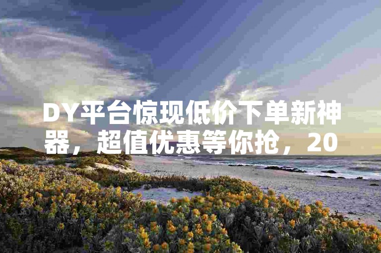 DY平台惊现低价下单新神器，超值优惠等你抢，2025年必备技能！