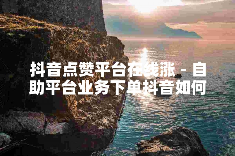 抖音点赞平台在线涨 - 自助平台业务下单抖音如何操作
