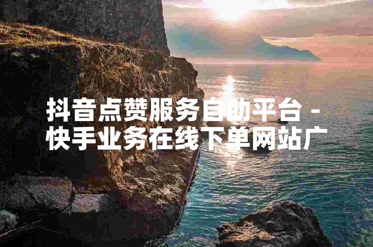 抖音点赞服务自助平台 - 快手业务在线下单网站广东