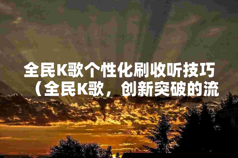 全民K歌个性化刷收听技巧（全民K歌，创新突破的流行刷收听策略）