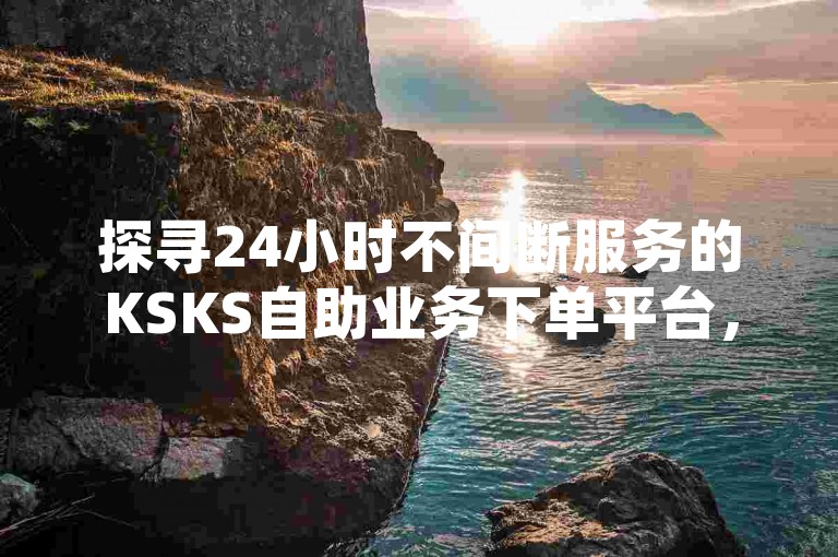 探寻24小时不间断服务的KSKS自助业务下单平台，发现其多样的自助下单选项令人印象深刻。