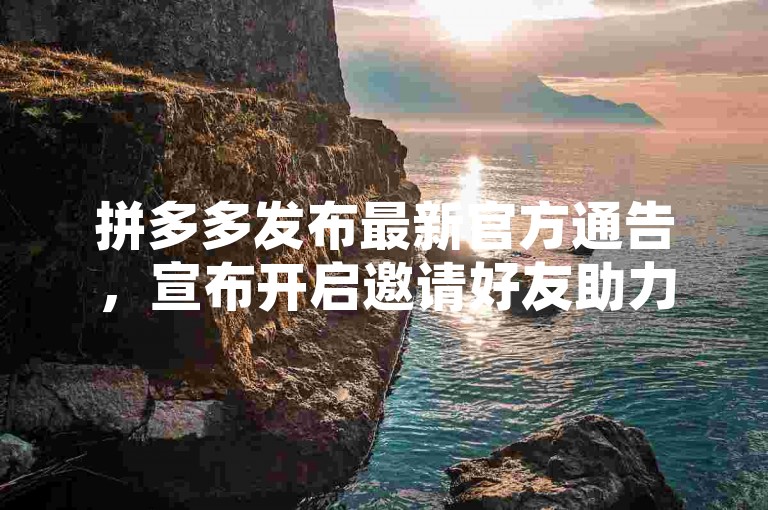 拼多多发布最新官方通告，宣布开启邀请好友助力活动，旨在通过用户间的互动增加平台活跃度。