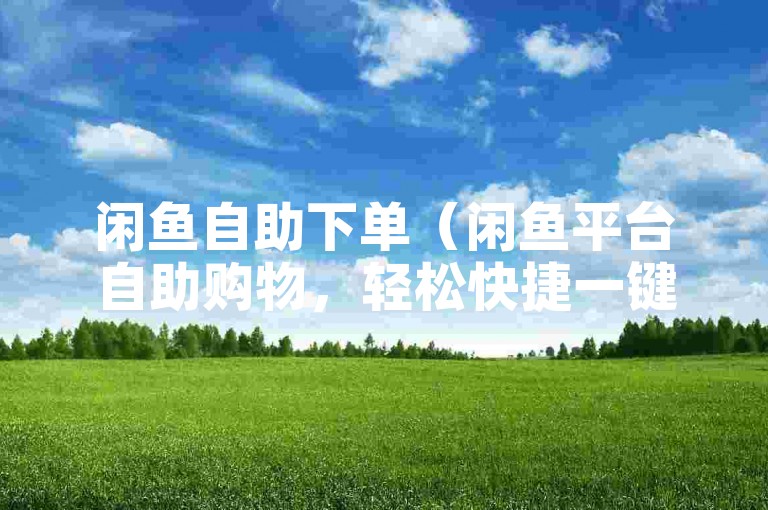闲鱼自助下单（闲鱼平台自助购物，轻松快捷一键购）