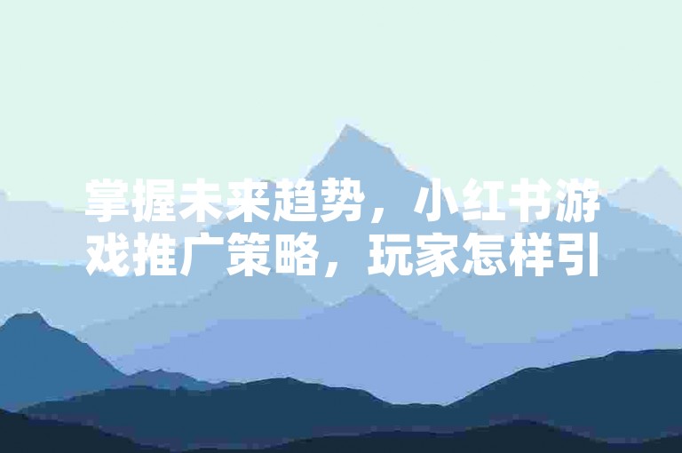 掌握未来趋势，小红书游戏推广策略，玩家怎样引领潮流融合？