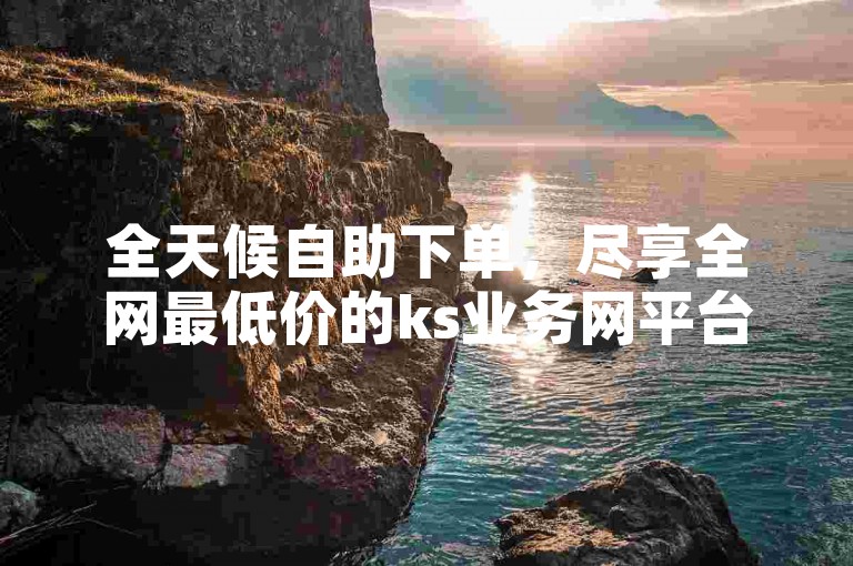 全天候自助下单，尽享全网最低价的ks业务网平台。