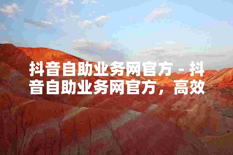 抖音自助业务网官方 - 抖音自助业务网官方，高效提升您的业务效率！