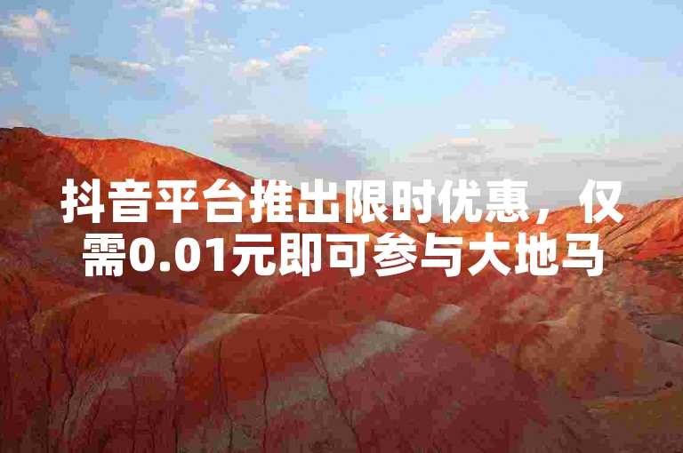 抖音平台推出限时优惠，仅需0.01元即可参与大地马山房产的粉丝专享活动，尽享粉丝狂欢盛宴！
