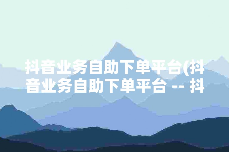 抖音业务自助下单平台(抖音业务自助下单平台 -- 抖音业务自助下单网站)
