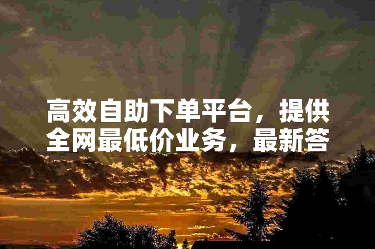 高效自助下单平台，提供全网最低价业务，最新答案解释已落实，iPad优惠价33.45.714。