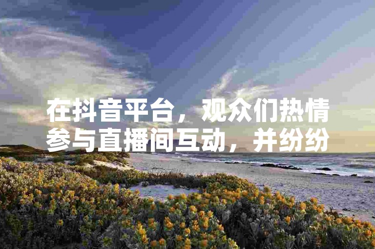 在抖音平台，观众们热情参与直播间互动，并纷纷下单支持喜爱的主播。