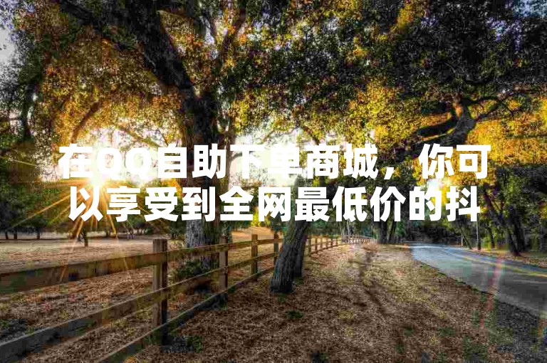在QQ自助下单商城，你可以享受到全网最低价的抖音点赞服务。