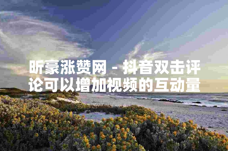 昕豪涨赞网 - 抖音双击评论可以增加视频的互动量，提高视频的曝光度。