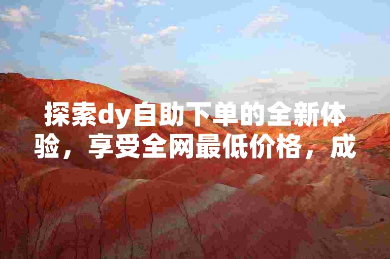 探索dy自助下单的全新体验，享受全网最低价格，成为智能选择的代名词！新手上路的首选平台！