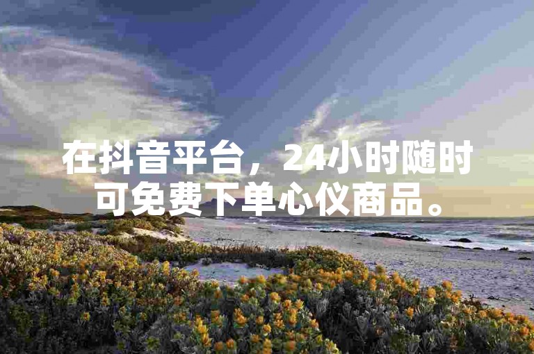 在抖音平台，24小时随时可免费下单心仪商品。