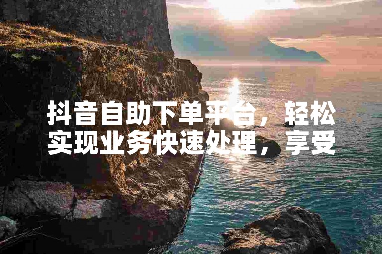 抖音自助下单平台，轻松实现业务快速处理，享受高效便捷的服务体验。