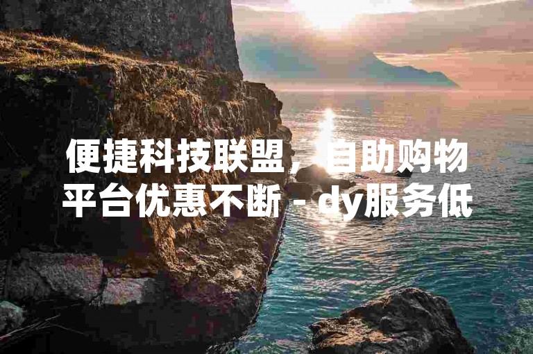 便捷科技联盟，自助购物平台优惠不断 - dy服务低价自选系统超值体验 - 今日头条账号交易行情如何评估