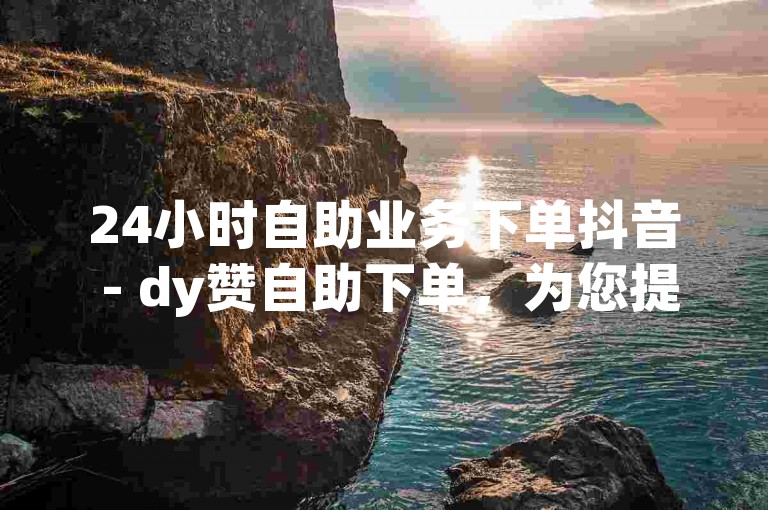 24小时自助业务下单抖音 - dy赞自助下单，为您提供便捷的服务体验。