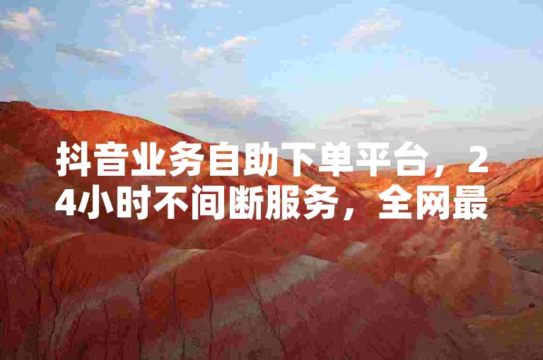 抖音业务自助下单平台，24小时不间断服务，全网最低价，快速到账。