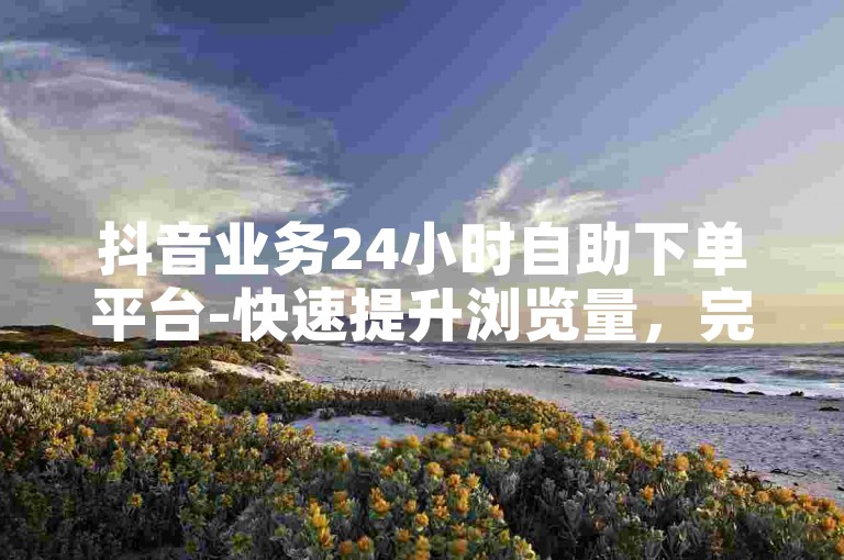 抖音业务24小时自助下单平台-快速提升浏览量，完全免费。