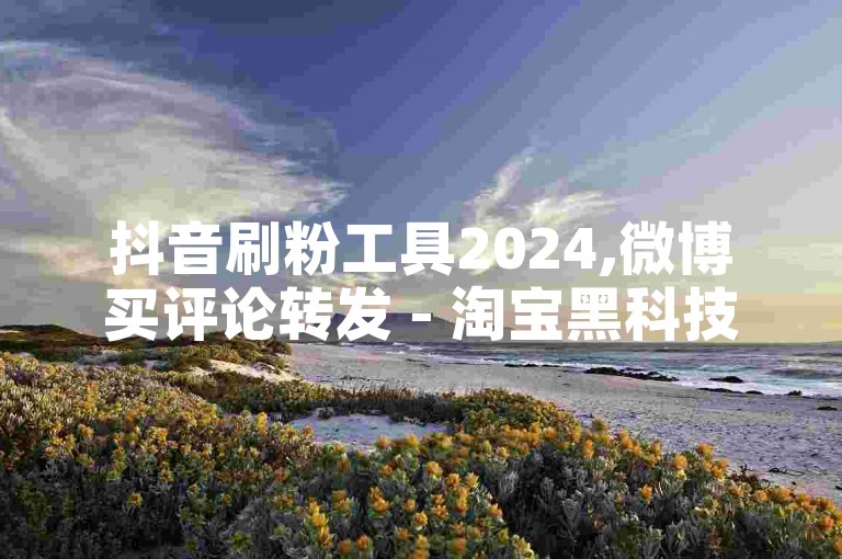 抖音刷粉工具2024,微博买评论转发 - 淘宝黑科技增粉丝推广秘籍 - 五元50个赞支付宝支付