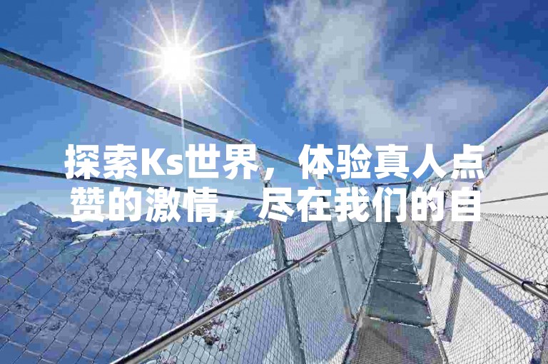 探索Ks世界，体验真人点赞的激情，尽在我们的自助下单平台，以最实惠的价格点燃你的热情！
