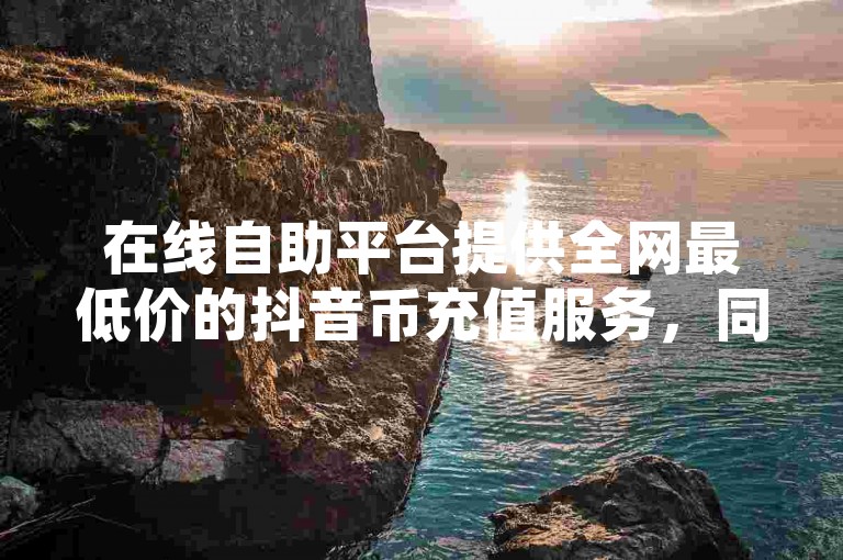 在线自助平台提供全网最低价的抖音币充值服务，同时还有QQ空间点赞和每日高达十万赞的名片赠送活动。