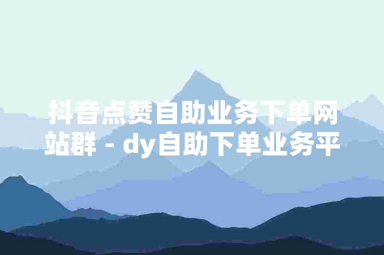 抖音点赞自助业务下单网站群 - dy自助下单业务平台老马