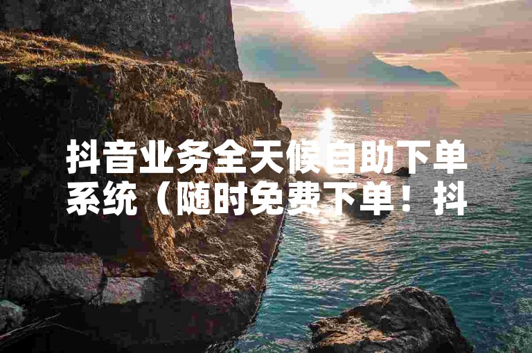 抖音业务全天候自助下单系统（随时免费下单！抖音服务轻松完成）