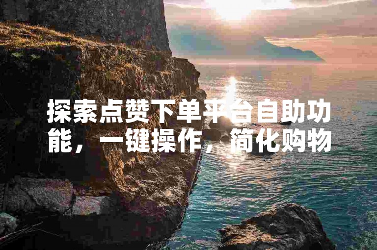 探索点赞下单平台自助功能，一键操作，简化购物流程！2025年必备技能。