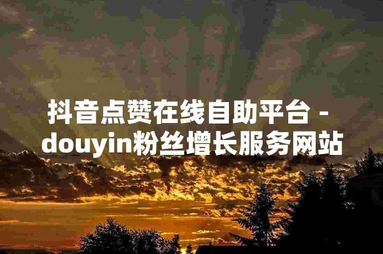 抖音点赞在线自助平台 - douyin粉丝增长服务网站