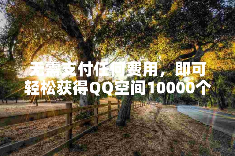 无需支付任何费用，即可轻松获得QQ空间10000个赞。（免费领取QQ空间10000赞，真正零成本）