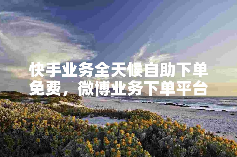 快手业务全天候自助下单免费，微博业务下单平台。