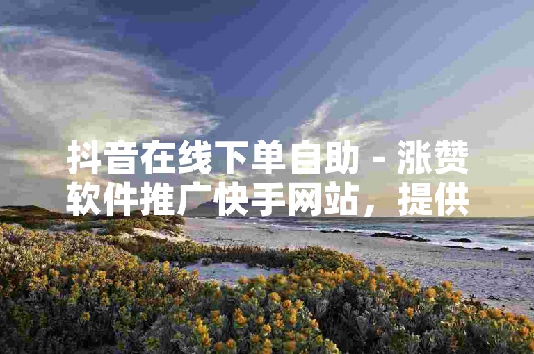 抖音在线下单自助 - 涨赞软件推广快手网站，提供便捷的服务体验。