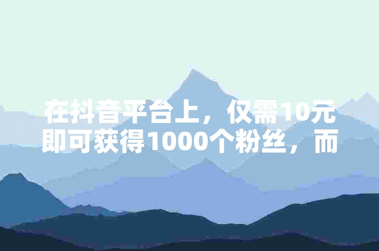 在抖音平台上，仅需10元即可获得1000个粉丝，而且下单后24小时内享受最低价服务 - 尽在抖音低价网，提供抖音快手24小时自助服务。