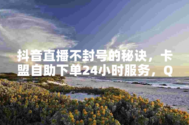 抖音直播不封号的秘诀，卡盟自助下单24小时服务，QQ全自助下单网站。