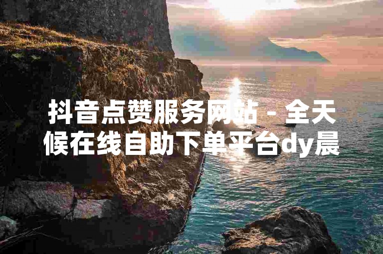 抖音点赞服务网站 - 全天候在线自助下单平台dy晨
