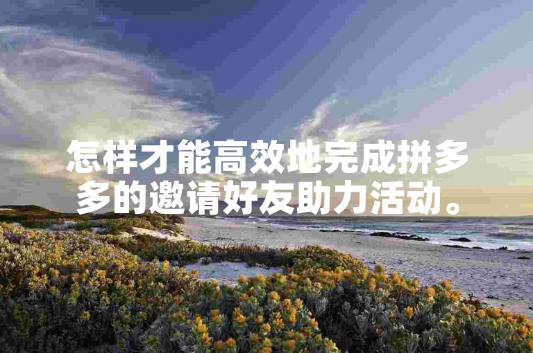 怎样才能高效地完成拼多多的邀请好友助力活动。