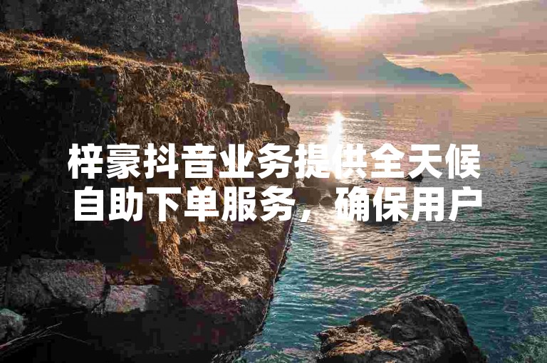 梓豪抖音业务提供全天候自助下单服务，确保用户随时享受低价优惠。