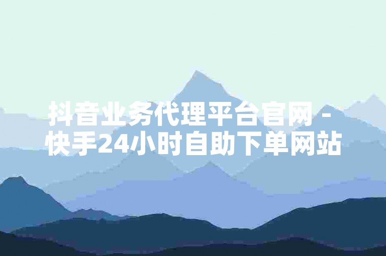 抖音业务代理平台官网 - 快手24小时自助下单网站