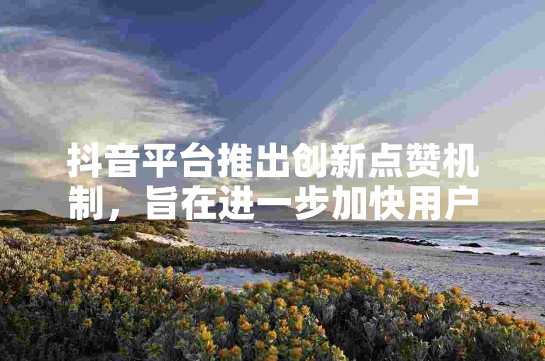 抖音平台推出创新点赞机制，旨在进一步加快用户的点赞响应速度。