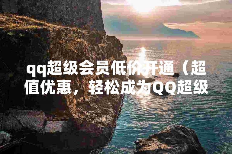 qq超级会员低价开通（超值优惠，轻松成为QQ超级会员，尊享无限特权！）
