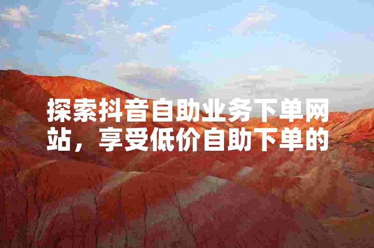 探索抖音自助业务下单网站，享受低价自助下单的便捷服务。