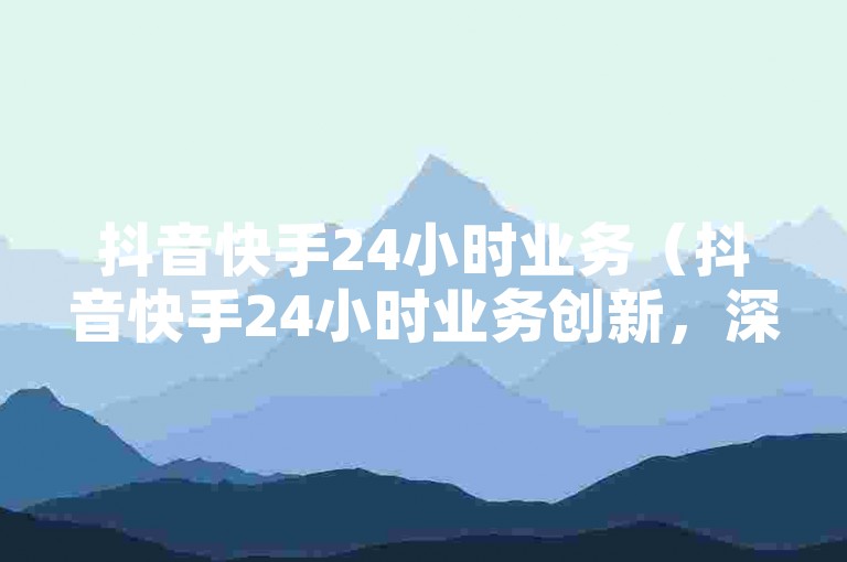 抖音快手24小时业务（抖音快手24小时业务创新，深度挖掘新机遇）