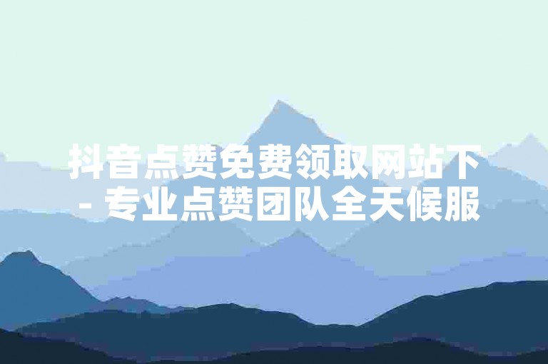 抖音点赞免费领取网站下 - 专业点赞团队全天候服务