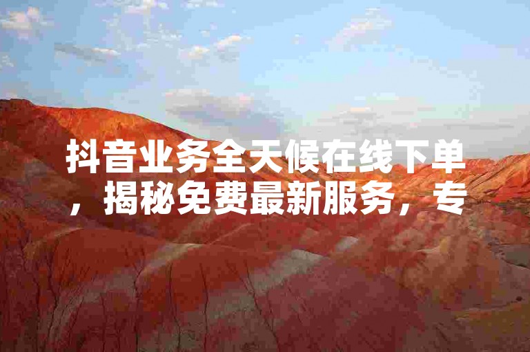 抖音业务全天候在线下单，揭秘免费最新服务，专业抖音服务24小时接单，预定便捷快速！2024年必备知识。