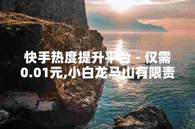 快手热度提升平台 - 仅需0.01元,小白龙马山有限责任公司的创新方案，快手热度快速提升服务只需0.01元，小白龙马山有限责任公司打造全新体验！新手首选！