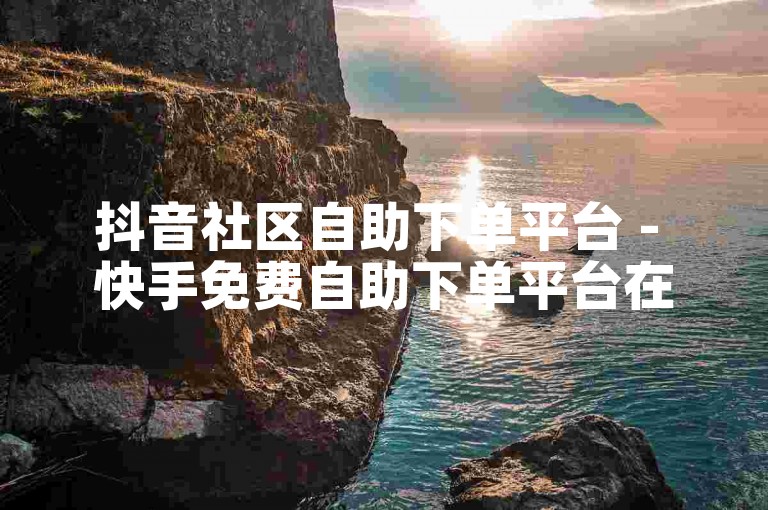 抖音社区自助下单平台 - 快手免费自助下单平台在线