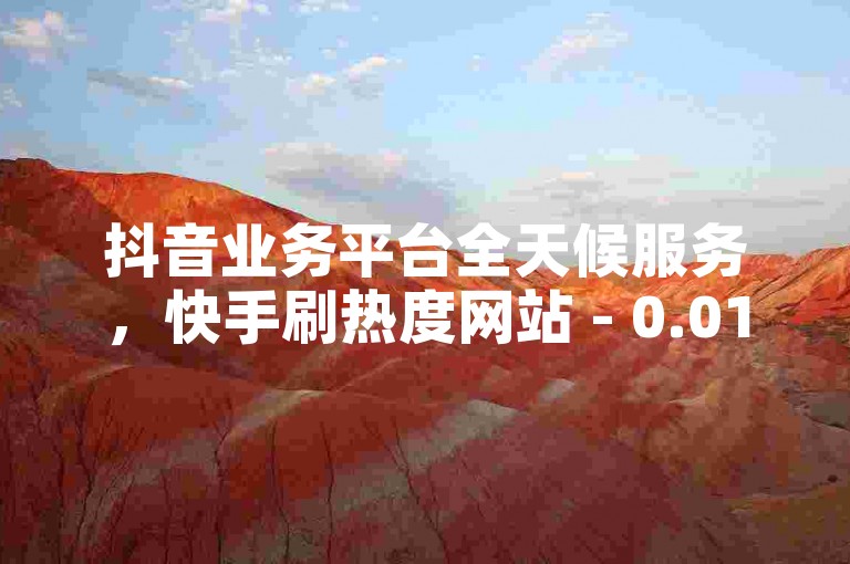 抖音业务平台全天候服务，快手刷热度网站 - 0.01元起，小白龙马山有限责任公司 - ks0.01刷100次 - 快手刷热度网站 - 0.01元起，小白龙马山有限责任公司2024官方紧急澄清！