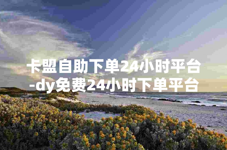 卡盟自助下单24小时平台-dy免费24小时下单平台，提供全天候不间断的便捷服务。