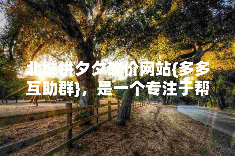 北城拼夕夕砍价网站{多多互助群}，是一个专注于帮助用户在拼多多平台上进行商品砍价的社群。